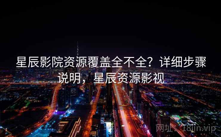 星辰影院资源覆盖全不全？详细步骤说明，星辰资源影视