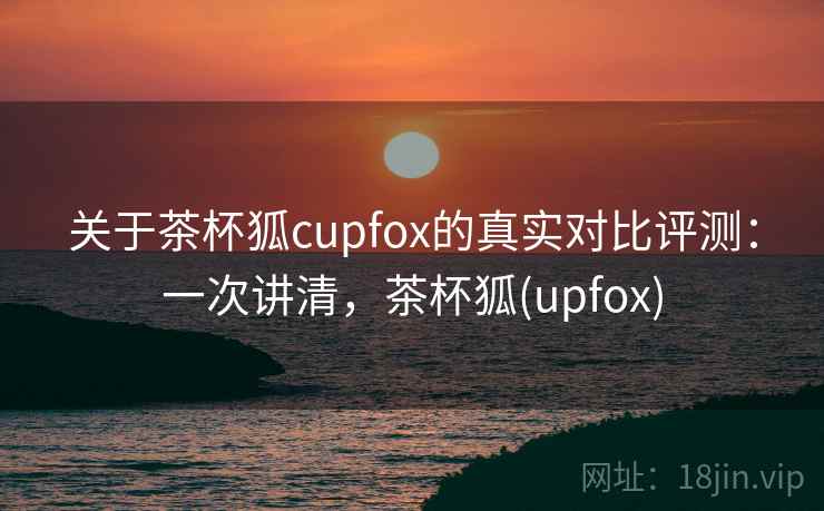 关于茶杯狐cupfox的真实对比评测：一次讲清，茶杯狐(upfox)