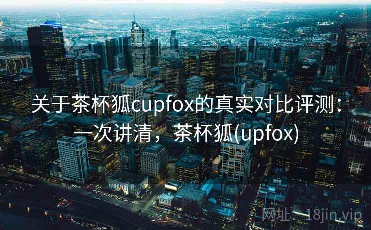 关于茶杯狐cupfox的真实对比评测:一次讲清,茶杯狐(upfox) 关于茶杯狐cupfox的真实对比评测:一次讲清,茶杯狐(upfox)