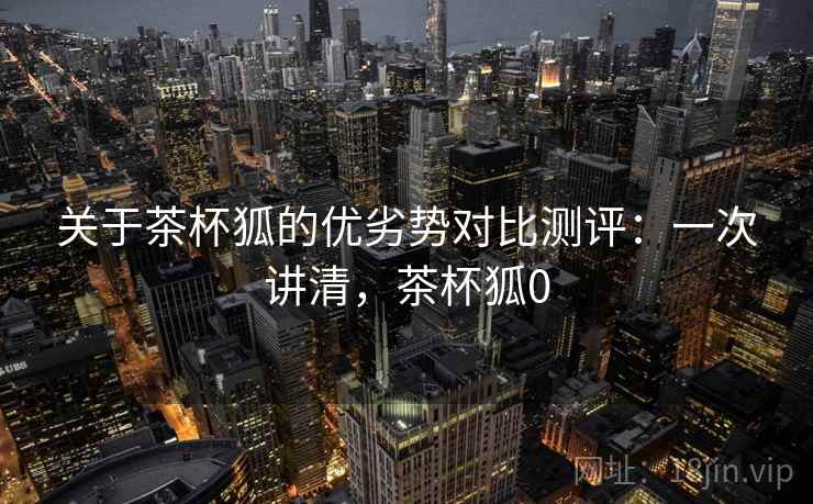 关于茶杯狐的优劣势对比测评：一次讲清，茶杯狐0