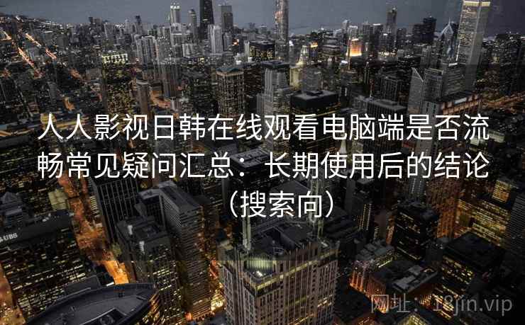 人人影视日韩在线观看电脑端是否流畅常见疑问汇总：长期使用后的结论（搜索向）