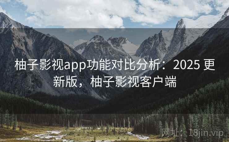 柚子影视app功能对比分析：2025 更新版，柚子影视客户端