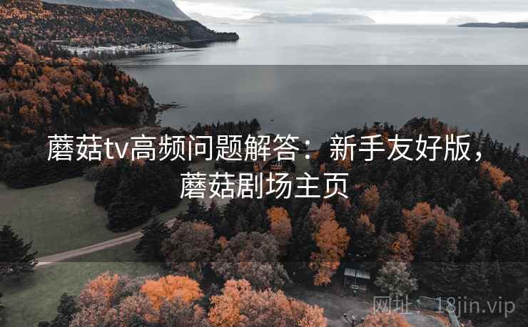 蘑菇tv高频问题解答:新手友好版,蘑菇剧场主页 蘑菇tv高频问题解答:新手友好版,蘑菇剧场主页