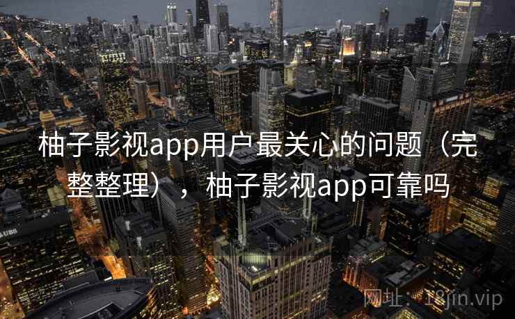 柚子影视app用户最关心的问题（完整整理），柚子影视app可靠吗
