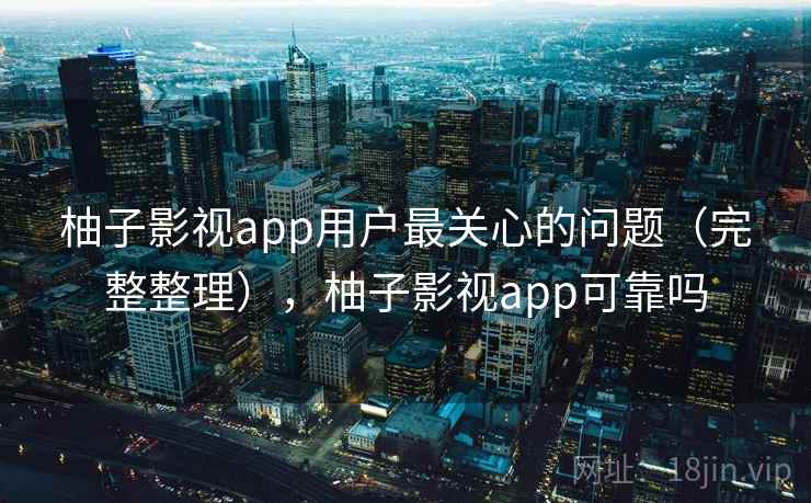 柚子影视app用户最关心的问题(完整整理),柚子影视app可靠吗