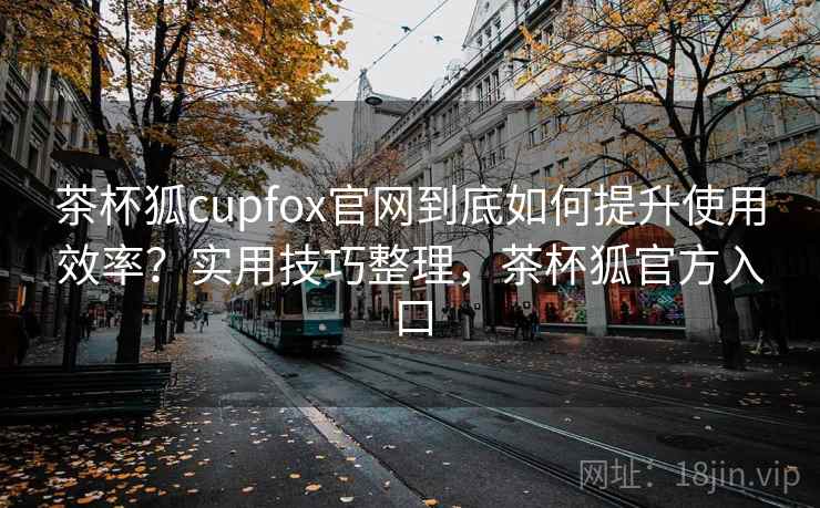 茶杯狐cupfox官网到底如何提升使用效率？实用技巧整理，茶杯狐官方入口
