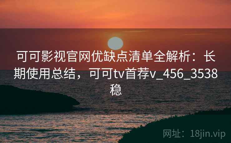 可可影视官网优缺点清单全解析：长期使用总结，可可tv首荐v_456_3538稳