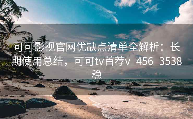 可可影视官网优缺点清单全解析：长期使用总结，可可tv首荐v_456_3538稳