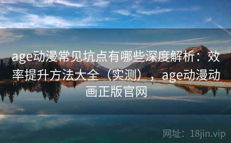 age动漫常见坑点有哪些深度解析：效率提升方法大全（实测），age动漫动画正版官网