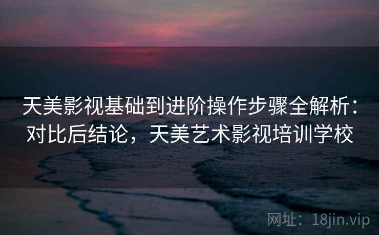 天美影视基础到进阶操作步骤全解析：对比后结论，天美艺术影视培训学校