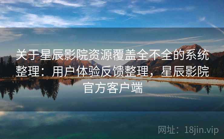 关于星辰影院资源覆盖全不全的系统整理：用户体验反馈整理，星辰影院官方客户端