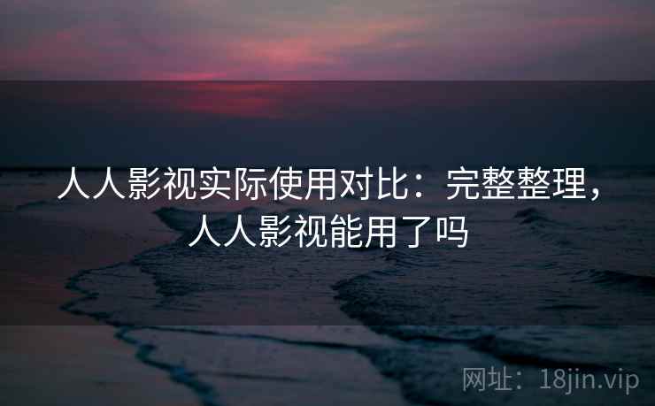 人人影视实际使用对比：完整整理，人人影视能用了吗