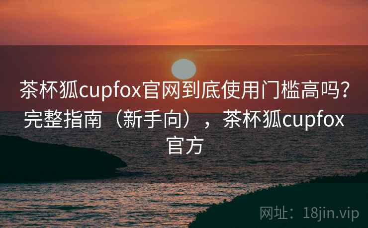 茶杯狐cupfox官网到底使用门槛高吗?完整指南(新手向),茶杯狐cupfox官方 茶杯狐cupfox官网到底使用门槛高吗?完整指南(新手向),茶杯狐cupfox官方
