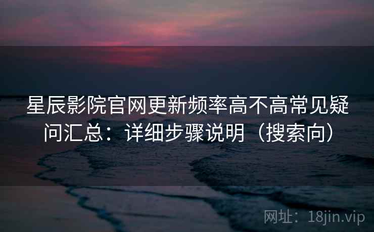 星辰影院官网更新频率高不高常见疑问汇总:详细步骤说明(搜索向)