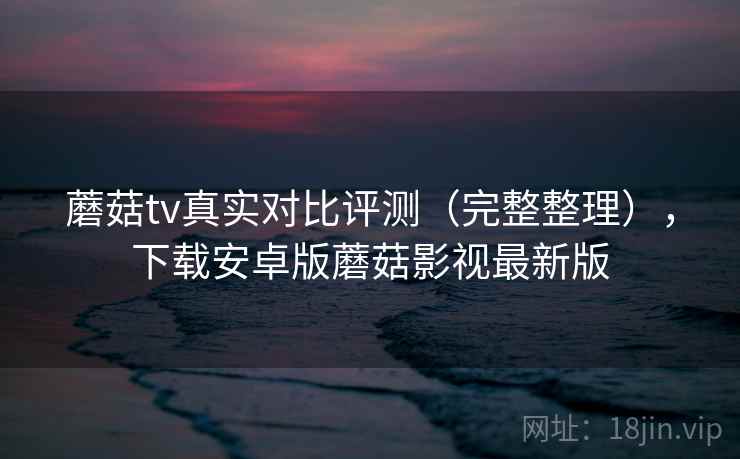 蘑菇tv真实对比评测(完整整理),下载安卓版蘑菇影视最新版