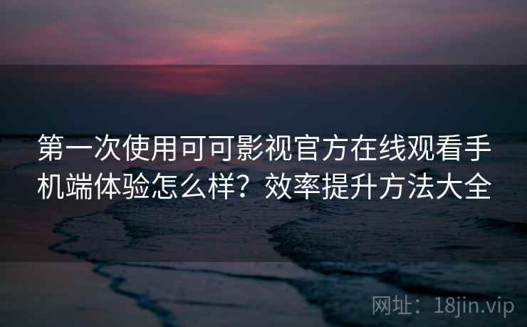 第一次使用可可影视官方在线观看手机端体验怎么样？效率提升方法大全