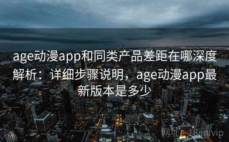 age动漫app和同类产品差距在哪深度解析：详细步骤说明，age动漫app最新版本是多少