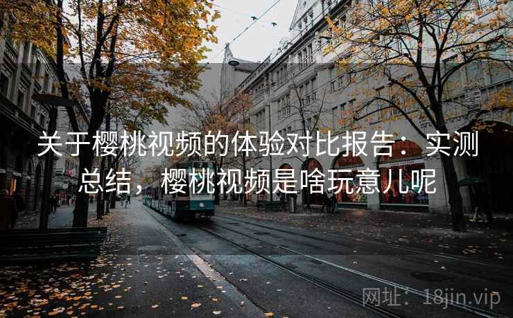 关于樱桃视频的体验对比报告：实测总结，樱桃视频是啥玩意儿呢