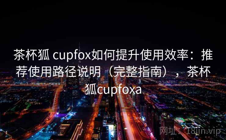 茶杯狐 cupfox如何提升使用效率：推荐使用路径说明（完整指南），茶杯狐cupfoxa