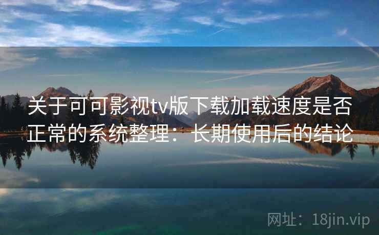 关于可可影视tv版下载加载速度是否正常的系统整理：长期使用后的结论