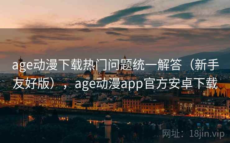 age动漫下载热门问题统一解答（新手友好版），age动漫app官方安卓下载