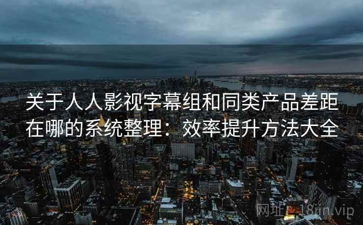 关于人人影视字幕组和同类产品差距在哪的系统整理：效率提升方法大全