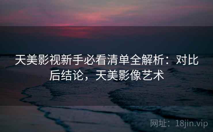 天美影视新手必看清单全解析：对比后结论，天美影像艺术