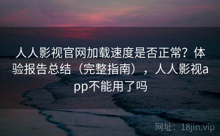 人人影视官网加载速度是否正常？体验报告总结（完整指南），人人影视app不能用了吗