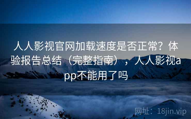 人人影视官网加载速度是否正常？体验报告总结（完整指南），人人影视app不能用了吗