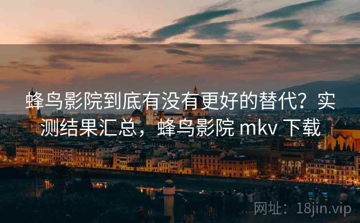 蜂鸟影院到底有没有更好的替代？实测结果汇总，蜂鸟影院 mkv 下载