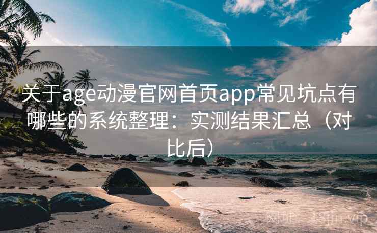 关于age动漫官网首页app常见坑点有哪些的系统整理：实测结果汇总（对比后）