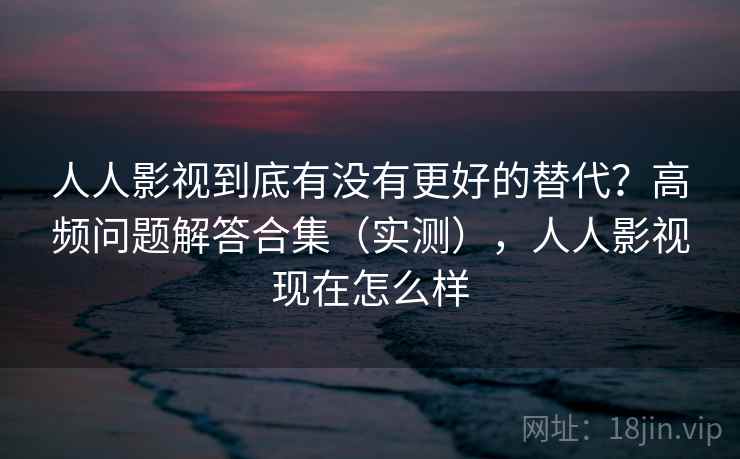 人人影视到底有没有更好的替代？高频问题解答合集（实测），人人影视现在怎么样