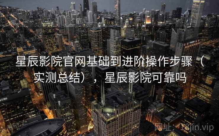 星辰影院官网基础到进阶操作步骤（实测总结），星辰影院可靠吗