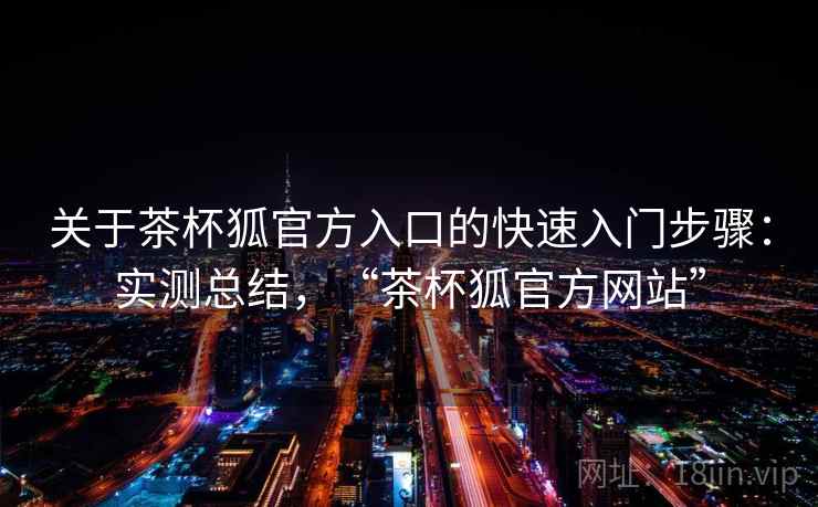 关于茶杯狐官方入口的快速入门步骤：实测总结，“茶杯狐官方网站”