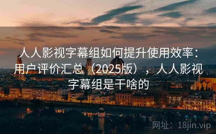 人人影视字幕组如何提升使用效率：用户评价汇总（2025版），人人影视字幕组是干啥的