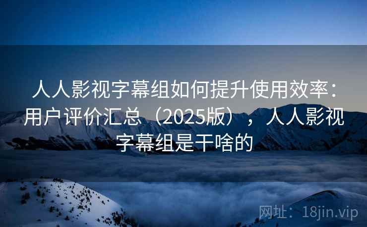 人人影视字幕组如何提升使用效率：用户评价汇总（2025版），人人影视字幕组是干啥的
