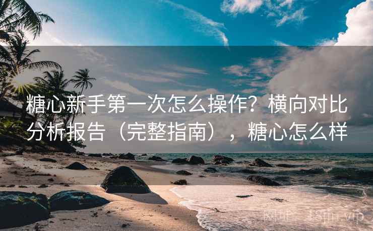 糖心新手第一次怎么操作？横向对比分析报告（完整指南），糖心怎么样