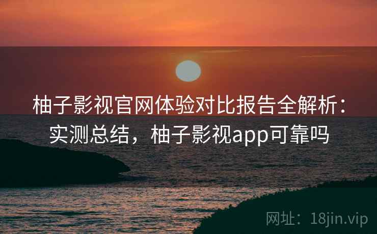 柚子影视官网体验对比报告全解析：实测总结，柚子影视app可靠吗