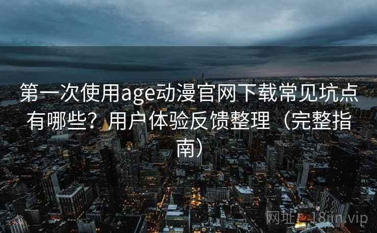 第一次使用age动漫官网下载常见坑点有哪些？用户体验反馈整理（完整指南）