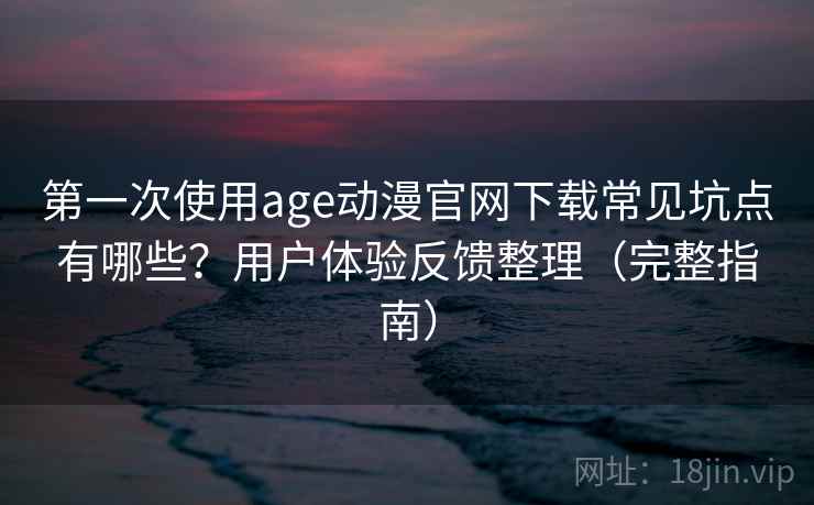 第一次使用age动漫官网下载常见坑点有哪些？用户体验反馈整理（完整指南）