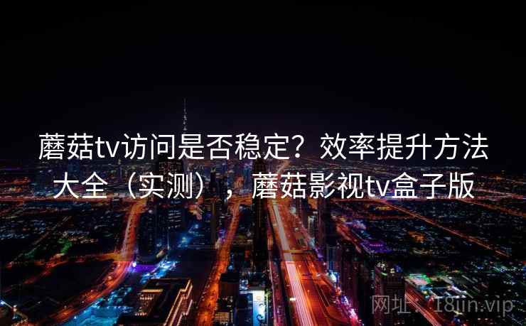 蘑菇tv访问是否稳定？效率提升方法大全（实测），蘑菇影视tv盒子版