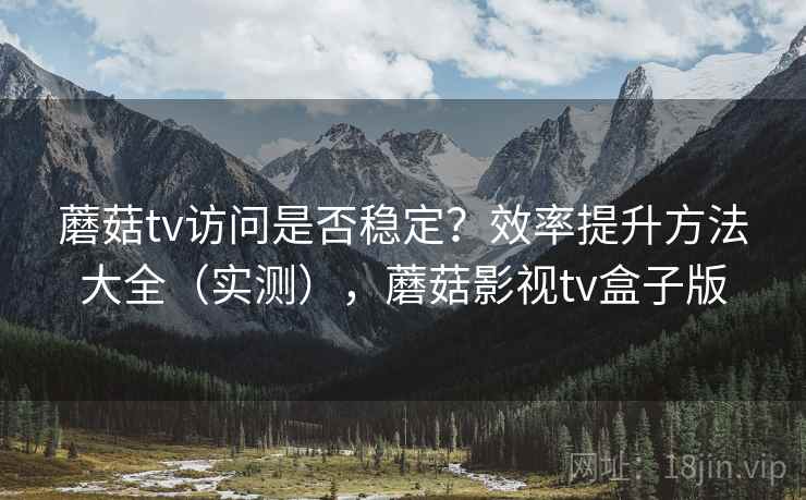 蘑菇tv访问是否稳定？效率提升方法大全（实测），蘑菇影视tv盒子版
