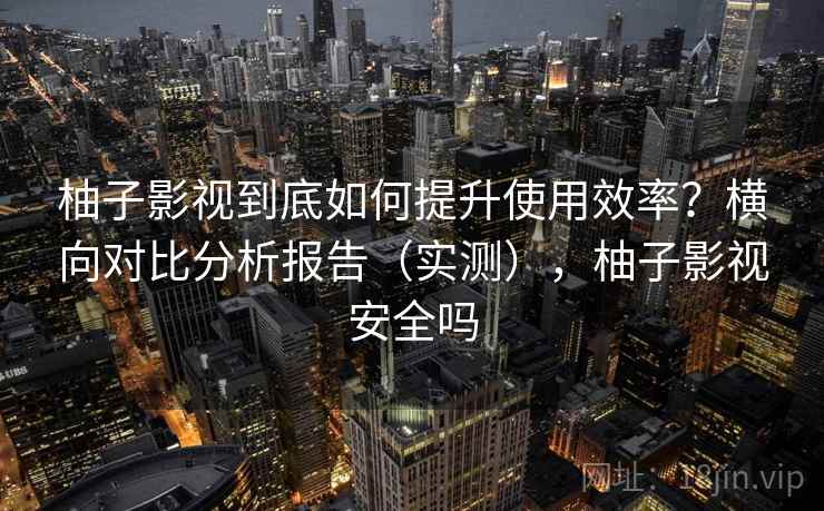 柚子影视到底如何提升使用效率？横向对比分析报告（实测），柚子影视安全吗