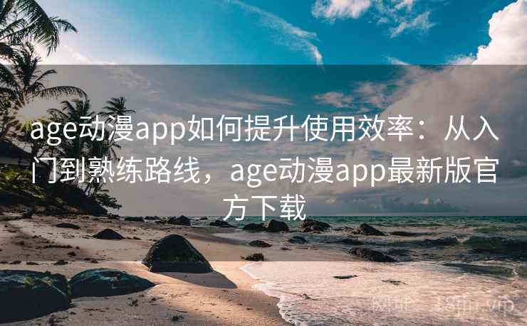 age动漫app如何提升使用效率：从入门到熟练路线，age动漫app最新版官方下载
