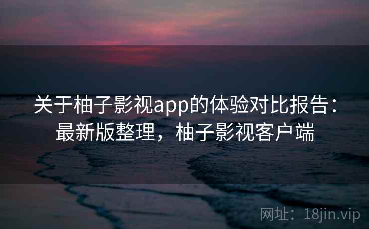 关于柚子影视app的体验对比报告：最新版整理，柚子影视客户端