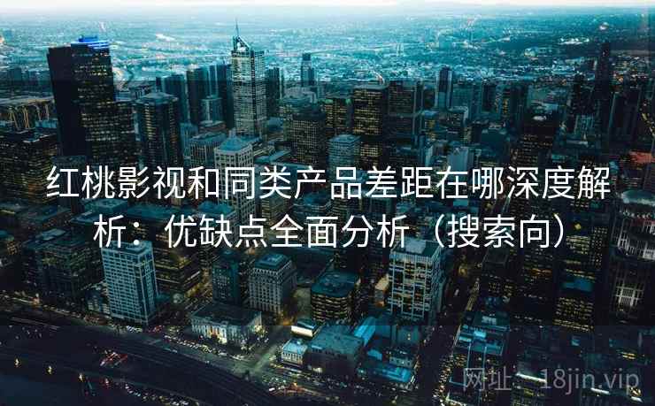 红桃影视和同类产品差距在哪深度解析：优缺点全面分析（搜索向）