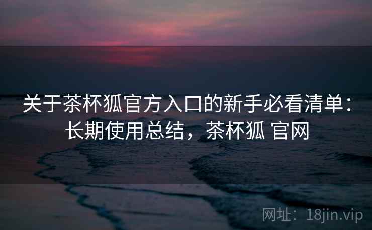 关于茶杯狐官方入口的新手必看清单：长期使用总结，茶杯狐 官网