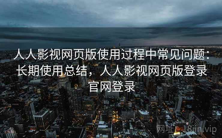 人人影视网页版使用过程中常见问题：长期使用总结，人人影视网页版登录官网登录