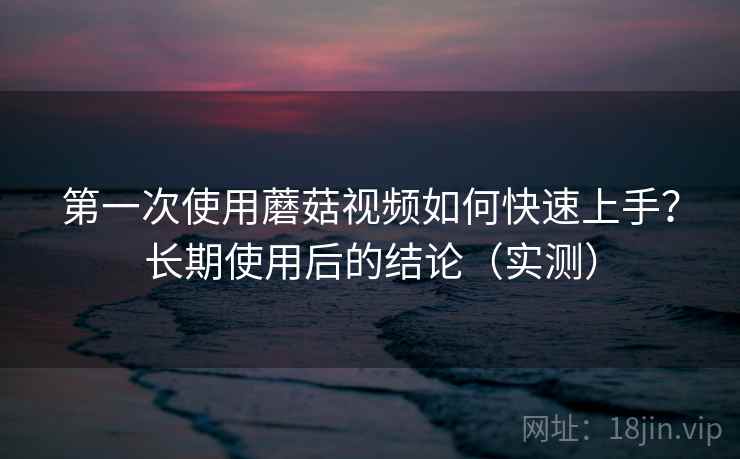 第一次使用蘑菇视频如何快速上手？长期使用后的结论（实测）