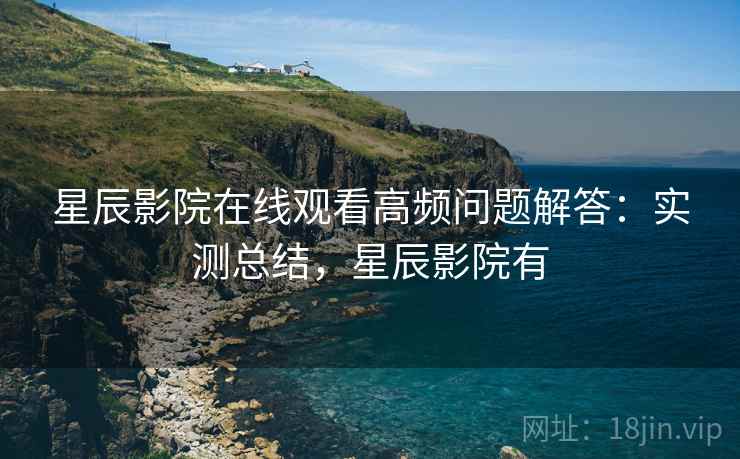星辰影院在线观看高频问题解答:实测总结,星辰影院有 星辰影院在线观看高频问题解答:实测总结,星辰影院有